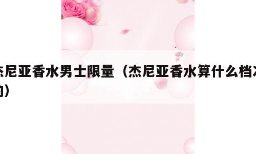 杰尼亚香水男士限量（杰尼亚香水算什么档次的）