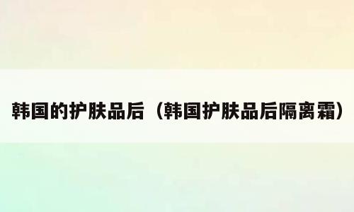 韩国的护肤品后（韩国护肤品后隔离霜）
