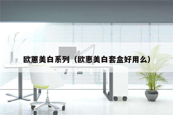 欧蕙美白系列（欧惠美白套盒好用么）