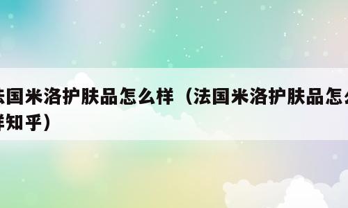 法国米洛护肤品怎么样（法国米洛护肤品怎么样知乎）