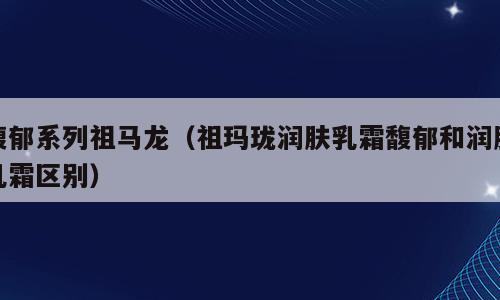 馥郁系列祖马龙（祖玛珑润肤乳霜馥郁和润肤乳霜区别）