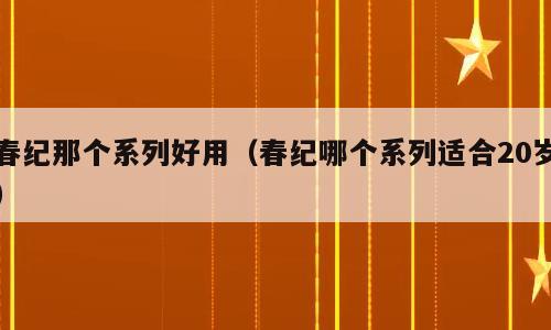 春纪那个系列好用（春纪哪个系列适合20岁）