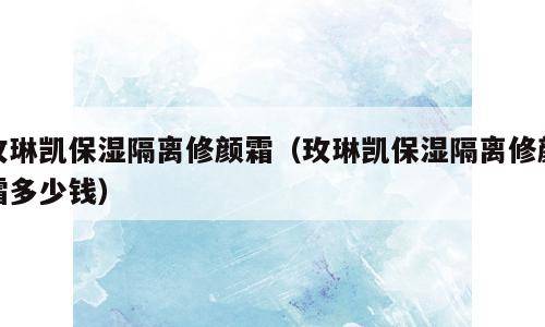 玫琳凯保湿隔离修颜霜（玫琳凯保湿隔离修颜霜多少钱）