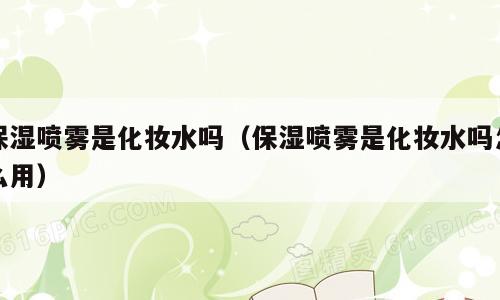 保湿喷雾是化妆水吗（保湿喷雾是化妆水吗怎么用）