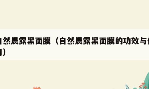 自然晨露黑面膜（自然晨露黑面膜的功效与作用）