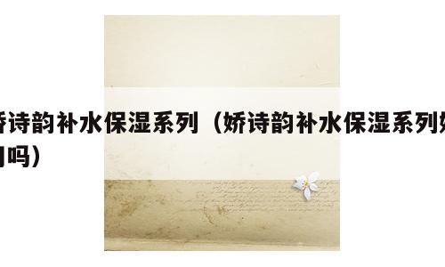 娇诗韵补水保湿系列（娇诗韵补水保湿系列好用吗）
