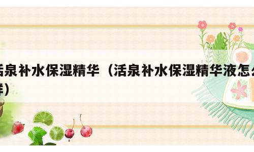 活泉补水保湿精华（活泉补水保湿精华液怎么样）