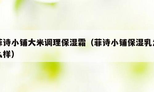菲诗小铺大米调理保湿霜（菲诗小铺保湿乳怎么样）