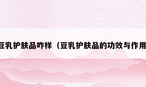 豆乳护肤品咋样（豆乳护肤品的功效与作用）