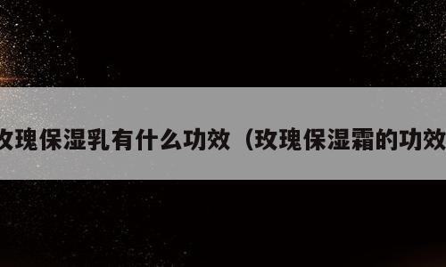 玫瑰保湿乳有什么功效（玫瑰保湿霜的功效）