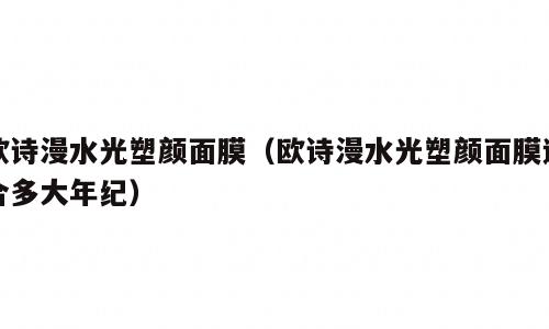 欧诗漫水光塑颜面膜（欧诗漫水光塑颜面膜适合多大年纪）