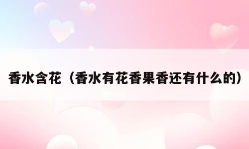 香水含花（香水有花香果香还有什么的）