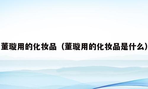 董璇用的化妆品（董璇用的化妆品是什么）