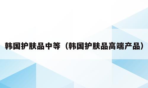 韩国护肤品中等（韩国护肤品高端产品）