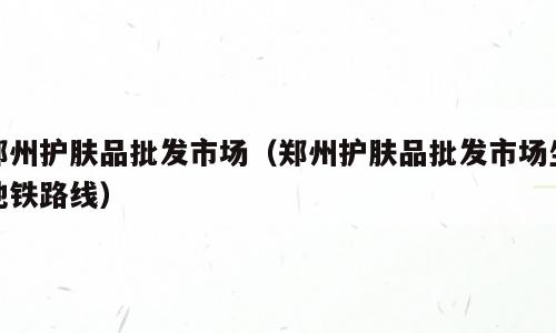 郑州护肤品批发市场（郑州护肤品批发市场坐地铁路线）