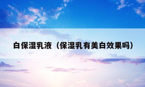 白保湿乳液（保湿乳有美白效果吗）