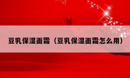 豆乳保湿面霜（豆乳保湿面霜怎么用）