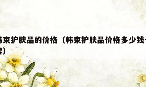 韩束护肤品的价格（韩束护肤品价格多少钱一套）