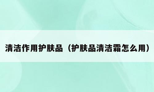 清洁作用护肤品（护肤品清洁霜怎么用）