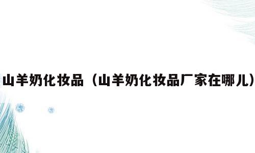 山羊奶化妆品（山羊奶化妆品厂家在哪儿）