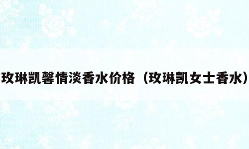 玫琳凯馨情淡香水价格（玫琳凯女士香水）