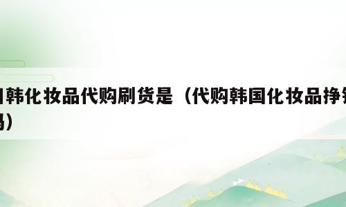 日韩化妆品代购刷货是（代购韩国化妆品挣钱吗）