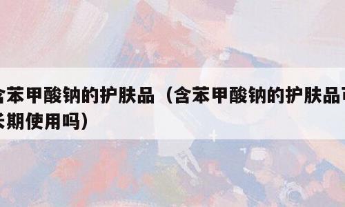 含苯甲酸钠的护肤品（含苯甲酸钠的护肤品可长期使用吗）
