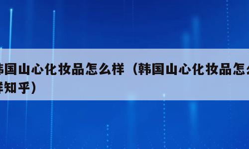 韩国山心化妆品怎么样（韩国山心化妆品怎么样知乎）