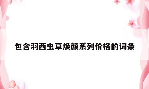包含羽西虫草焕颜系列价格的词条