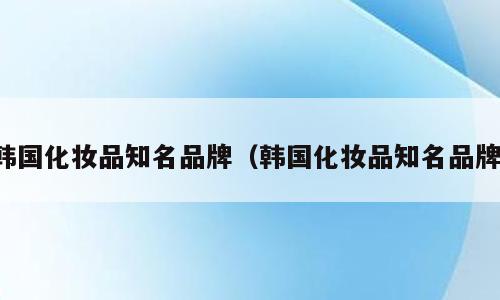 韩国化妆品知名品牌（韩国化妆品知名品牌）