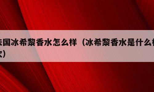 法国冰希黎香水怎么样（冰希黎香水是什么档次）
