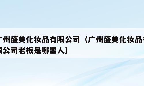 广州盛美化妆品有限公司（广州盛美化妆品有限公司老板是哪里人）