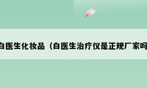 白医生化妆品（白医生治疗仪是正规厂家吗）