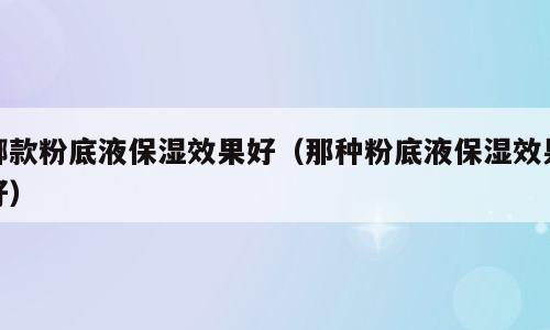 哪款粉底液保湿效果好（那种粉底液保湿效果好）