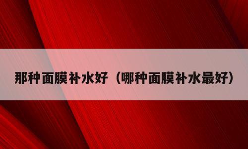 那种面膜补水好（哪种面膜补水最好）
