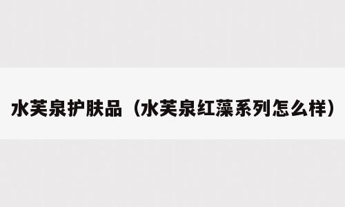 水芙泉护肤品（水芙泉红藻系列怎么样）