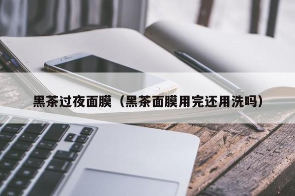 黑茶过夜面膜（黑茶面膜用完还用洗吗）