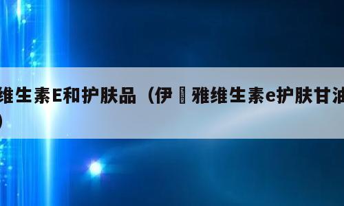 维生素E和护肤品（伊渼雅维生素e护肤甘油）