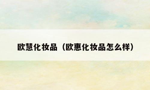 欧慧化妆品（欧惠化妆品怎么样）