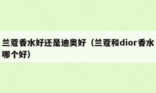 兰蔻香水好还是迪奥好（兰蔻和dior香水哪个好）