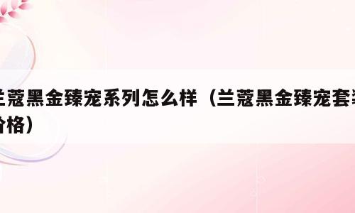 兰蔻黑金臻宠系列怎么样（兰蔻黑金臻宠套装价格）