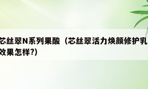 芯丝翠N系列果酸（芯丝翠活力焕颜修护乳,效果怎样?）