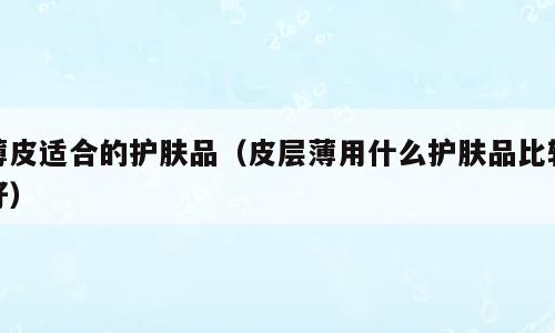 薄皮适合的护肤品（皮层薄用什么护肤品比较好）