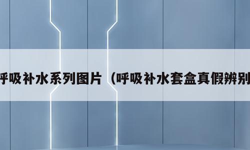呼吸补水系列图片（呼吸补水套盒真假辨别）