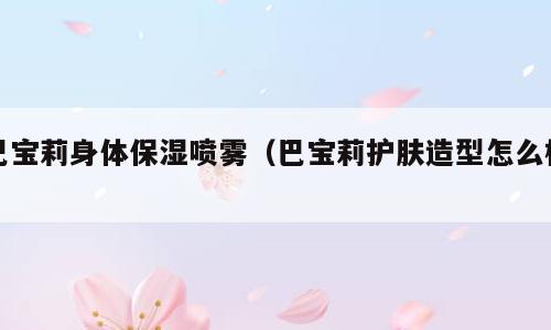 巴宝莉身体保湿喷雾（巴宝莉护肤造型怎么样）