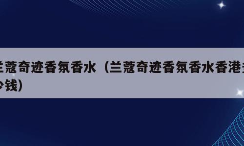 兰蔻奇迹香氛香水（兰蔻奇迹香氛香水香港多少钱）