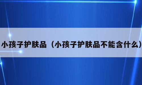 小孩子护肤品（小孩子护肤品不能含什么）