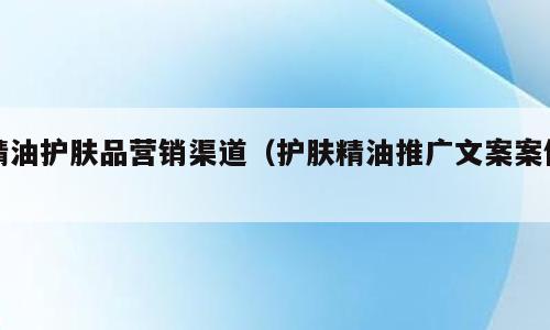 精油护肤品营销渠道（护肤精油推广文案案例）