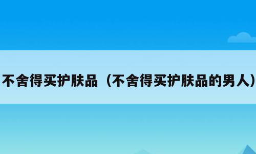 不舍得买护肤品（不舍得买护肤品的男人）