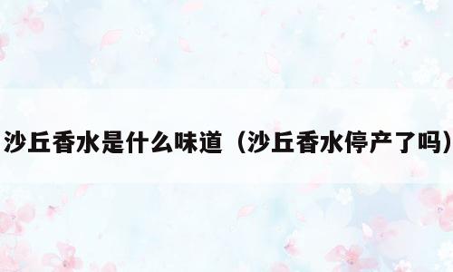 沙丘香水是什么味道（沙丘香水停产了吗）